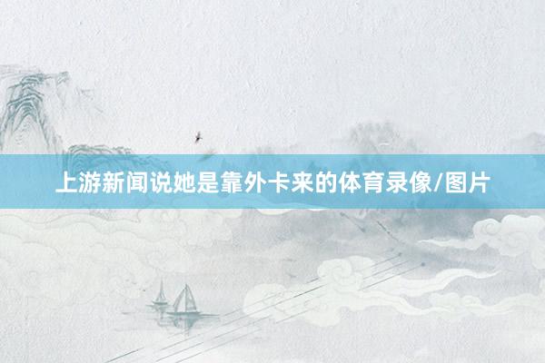 上游新闻说她是靠外卡来的体育录像/图片