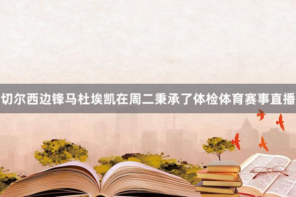 切尔西边锋马杜埃凯在周二秉承了体检体育赛事直播
