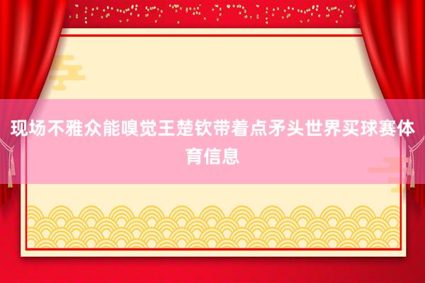 现场不雅众能嗅觉王楚钦带着点矛头世界买球赛体育信息