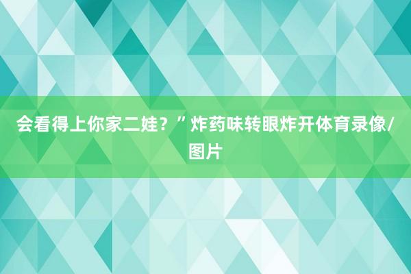 会看得上你家二娃？”炸药味转眼炸开体育录像/图片