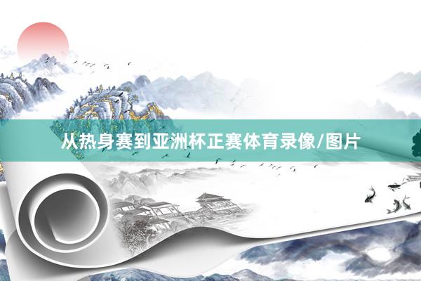 从热身赛到亚洲杯正赛体育录像/图片