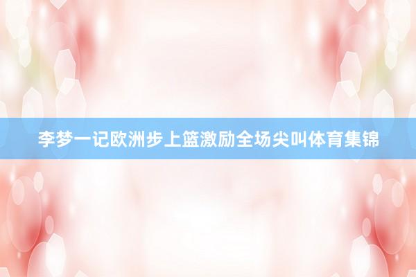 李梦一记欧洲步上篮激励全场尖叫体育集锦