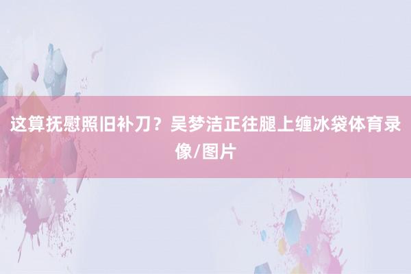 这算抚慰照旧补刀？吴梦洁正往腿上缠冰袋体育录像/图片