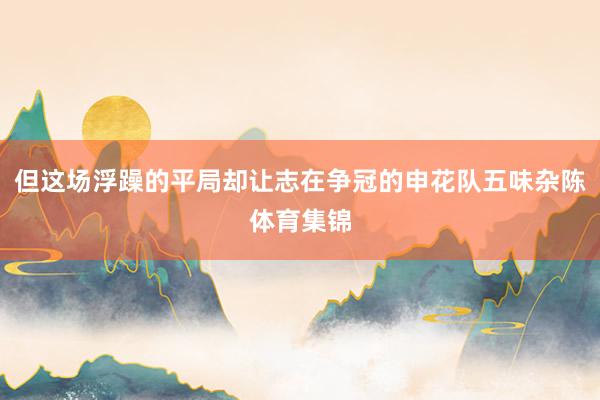 但这场浮躁的平局却让志在争冠的申花队五味杂陈体育集锦