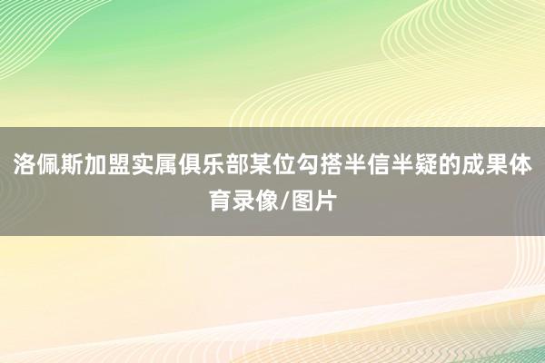 洛佩斯加盟实属俱乐部某位勾搭半信半疑的成果体育录像/图片