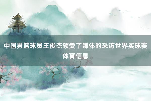 中国男篮球员王俊杰领受了媒体的采访世界买球赛体育信息