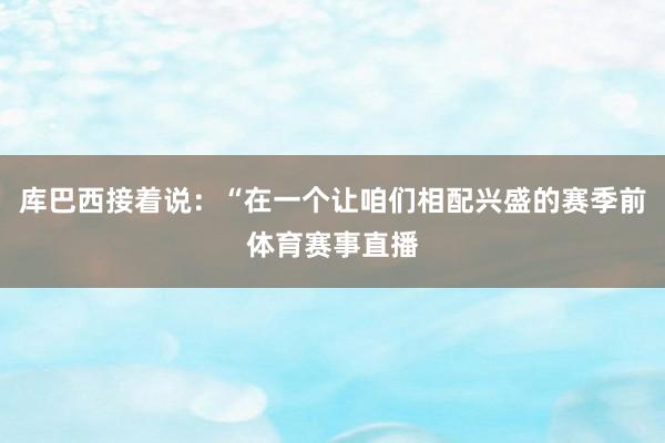 库巴西接着说：“在一个让咱们相配兴盛的赛季前体育赛事直播