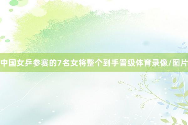 中国女乒参赛的7名女将整个到手晋级体育录像/图片