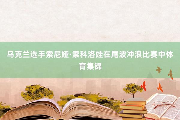 乌克兰选手索尼娅·索科洛娃在尾波冲浪比赛中体育集锦