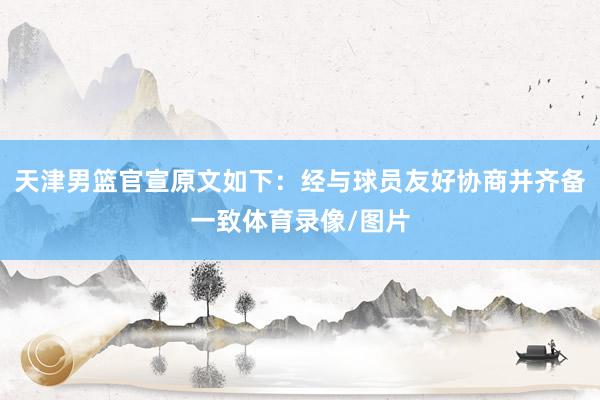 天津男篮官宣原文如下：经与球员友好协商并齐备一致体育录像/图片