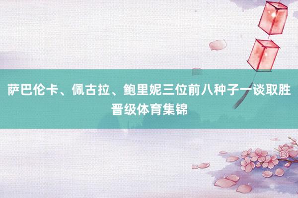 萨巴伦卡、佩古拉、鲍里妮三位前八种子一谈取胜晋级体育集锦