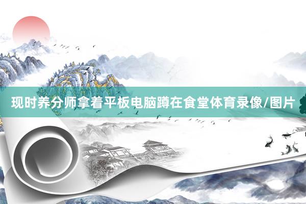 现时养分师拿着平板电脑蹲在食堂体育录像/图片