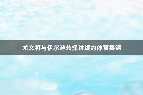 尤文将与伊尔迪兹探讨续约体育集锦
