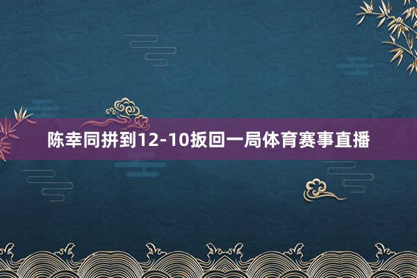 陈幸同拼到12-10扳回一局体育赛事直播