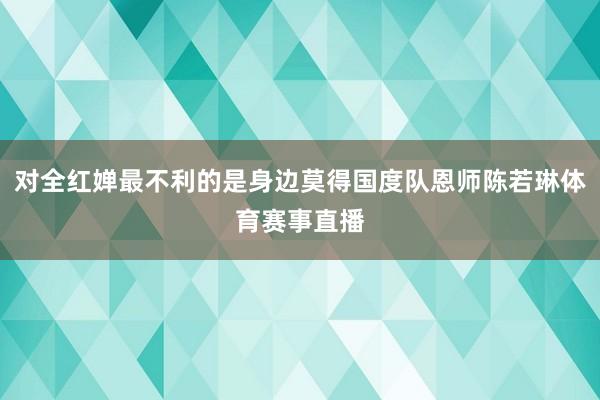 对全红婵最不利的是身边莫得国度队恩师陈若琳体育赛事直播