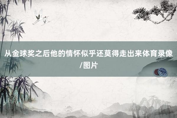 从金球奖之后他的情怀似乎还莫得走出来体育录像/图片