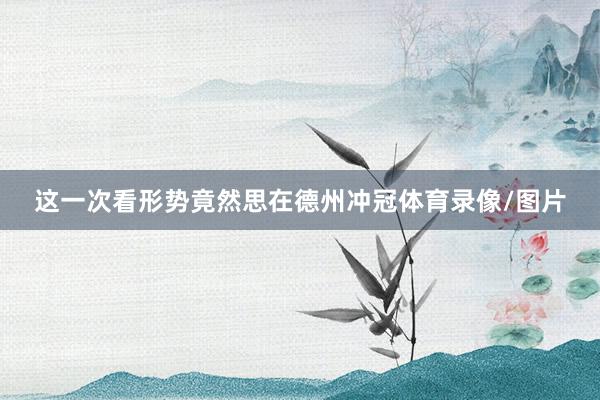 这一次看形势竟然思在德州冲冠体育录像/图片