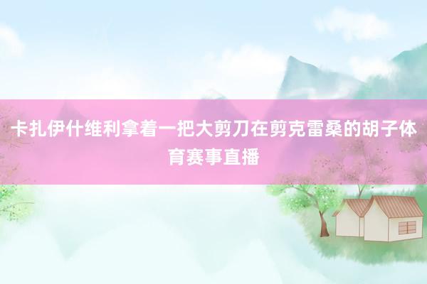 卡扎伊什维利拿着一把大剪刀在剪克雷桑的胡子体育赛事直播