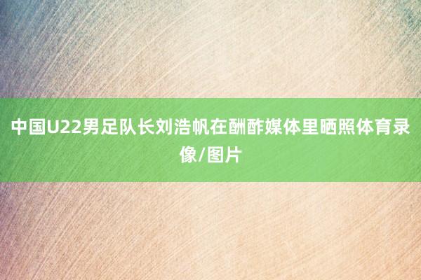 中国U22男足队长刘浩帆在酬酢媒体里晒照体育录像/图片