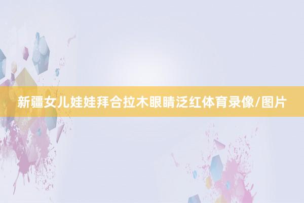 新疆女儿娃娃拜合拉木眼睛泛红体育录像/图片