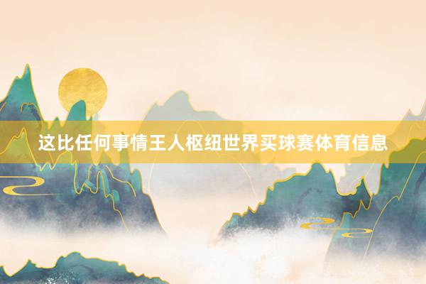 这比任何事情王人枢纽世界买球赛体育信息