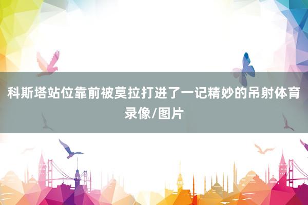 科斯塔站位靠前被莫拉打进了一记精妙的吊射体育录像/图片