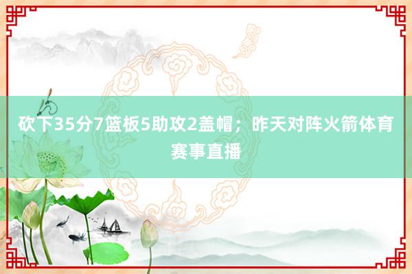 砍下35分7篮板5助攻2盖帽；昨天对阵火箭体育赛事直播