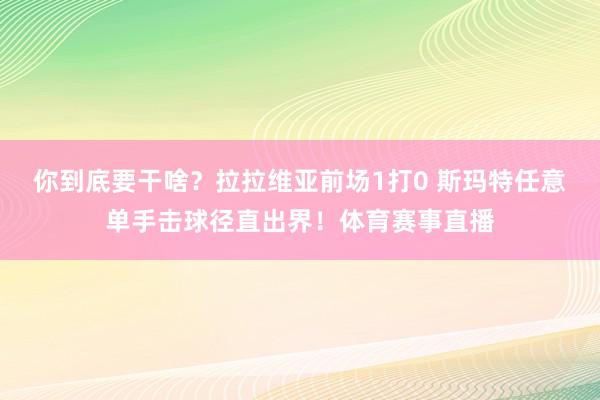 你到底要干啥？拉拉维亚前场1打0 斯玛特任意单手击球径直出界！体育赛事直播