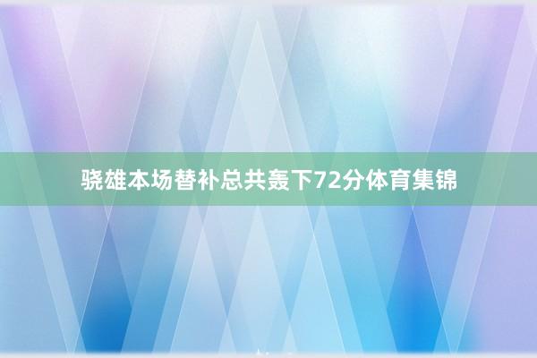骁雄本场替补总共轰下72分体育集锦