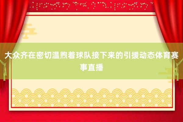 大众齐在密切温煦着球队接下来的引援动态体育赛事直播
