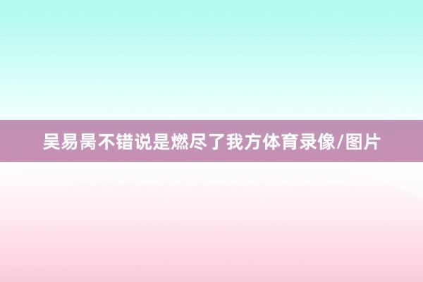吴易昺不错说是燃尽了我方体育录像/图片