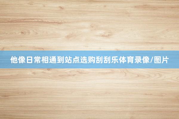 他像日常相通到站点选购刮刮乐体育录像/图片