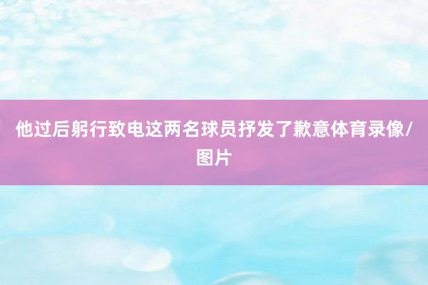 他过后躬行致电这两名球员抒发了歉意体育录像/图片