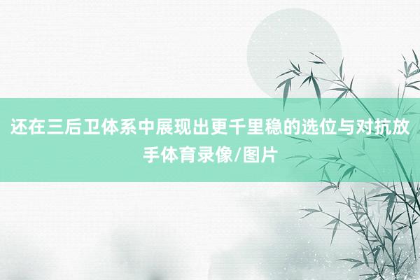 还在三后卫体系中展现出更千里稳的选位与对抗放手体育录像/图片