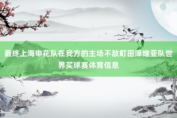 最终上海申花队在我方的主场不敌町田泽维亚队世界买球赛体育信息