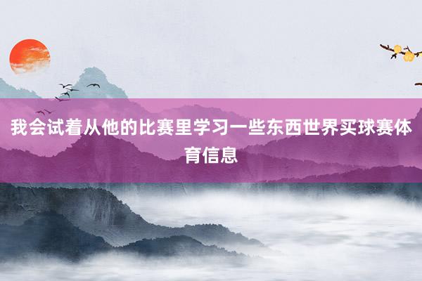 我会试着从他的比赛里学习一些东西世界买球赛体育信息