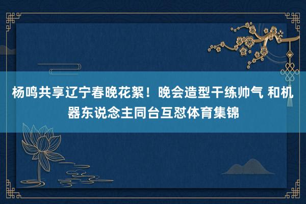 杨鸣共享辽宁春晚花絮！晚会造型干练帅气 和机器东说念主同台互怼体育集锦