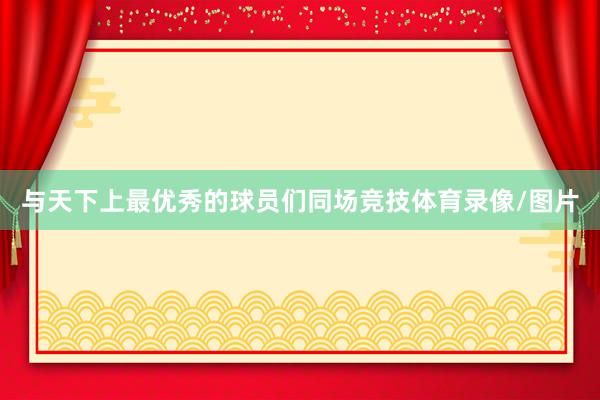 与天下上最优秀的球员们同场竞技体育录像/图片