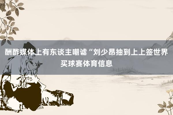酬酢媒体上有东谈主嘲谑“刘少昂抽到上上签世界买球赛体育信息