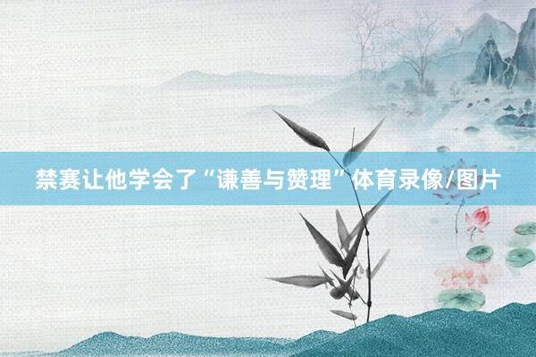 禁赛让他学会了“谦善与赞理”体育录像/图片