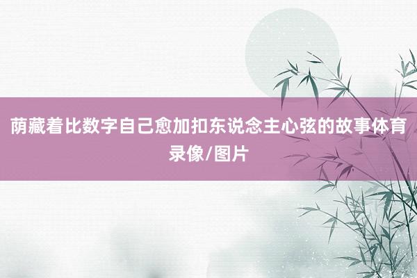 荫藏着比数字自己愈加扣东说念主心弦的故事体育录像/图片