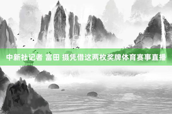 中新社记者 富田 摄凭借这两枚奖牌体育赛事直播