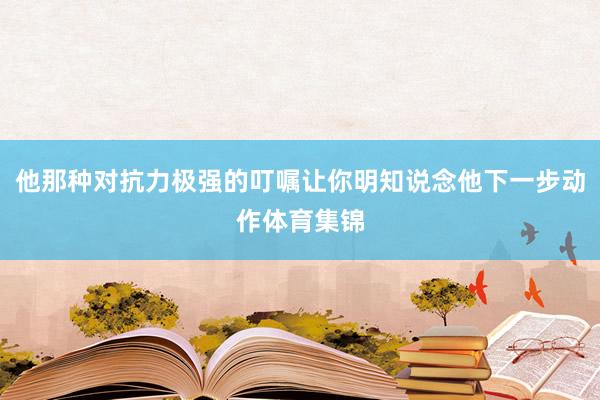 他那种对抗力极强的叮嘱让你明知说念他下一步动作体育集锦