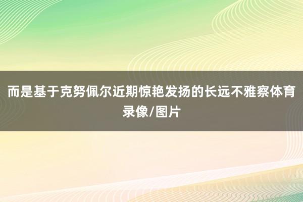 而是基于克努佩尔近期惊艳发扬的长远不雅察体育录像/图片