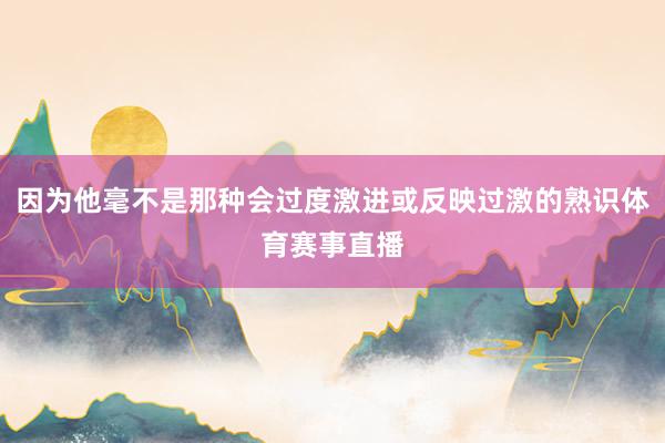 因为他毫不是那种会过度激进或反映过激的熟识体育赛事直播