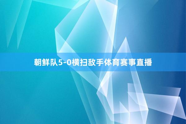 朝鲜队5-0横扫敌手体育赛事直播