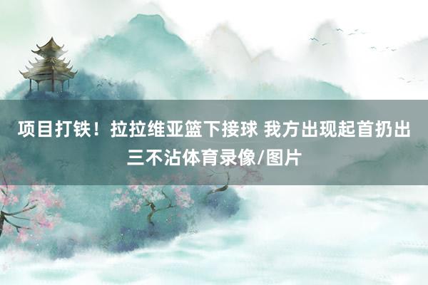 项目打铁！拉拉维亚篮下接球 我方出现起首扔出三不沾体育录像/图片