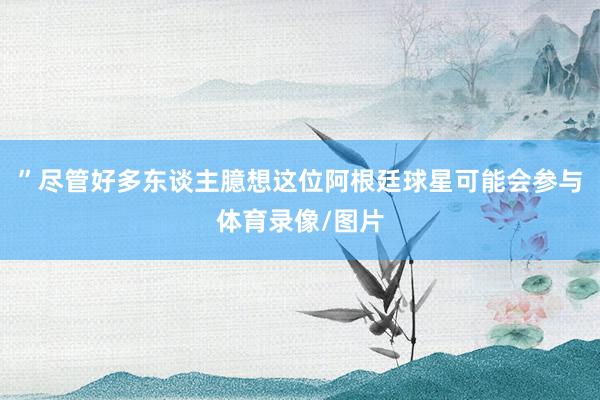 ”　　尽管好多东谈主臆想这位阿根廷球星可能会参与体育录像/图片
