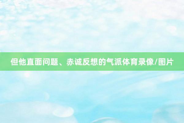 但他直面问题、赤诚反想的气派体育录像/图片