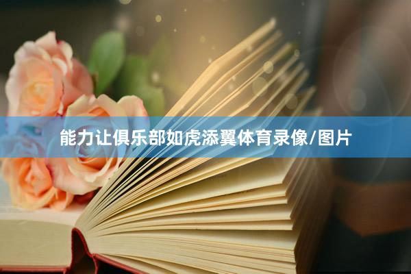 能力让俱乐部如虎添翼体育录像/图片